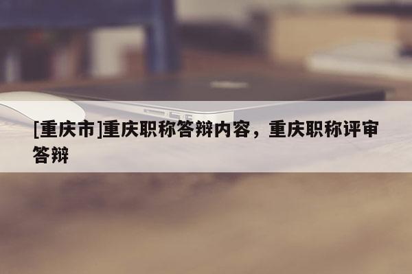 [重慶市]重慶職稱答辯內(nèi)容，重慶職稱評(píng)審答辯