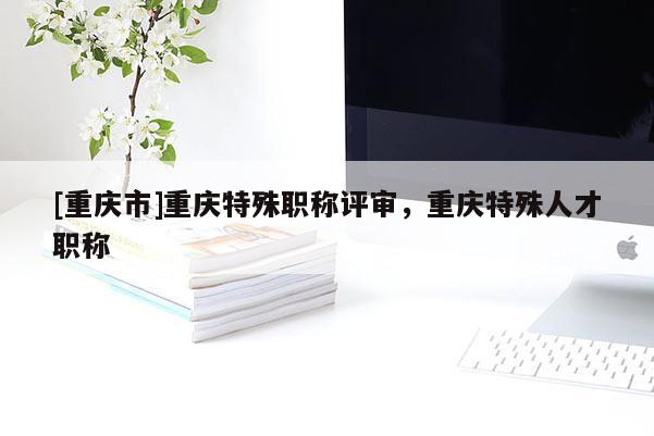 [重慶市]重慶特殊職稱評(píng)審，重慶特殊人才職稱