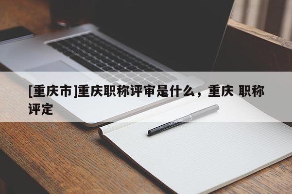 [重慶市]重慶職稱評(píng)審是什么，重慶 職稱評(píng)定