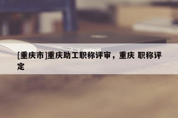 [重慶市]重慶助工職稱評審，重慶 職稱評定