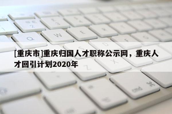 [重慶市]重慶歸國(guó)人才職稱(chēng)公示網(wǎng)，重慶人才回引計(jì)劃2020年