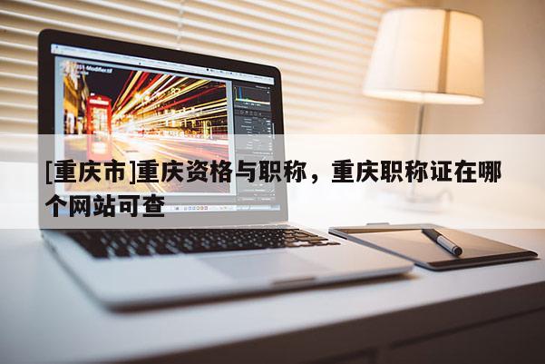 [重慶市]重慶資格與職稱，重慶職稱證在哪個(gè)網(wǎng)站可查