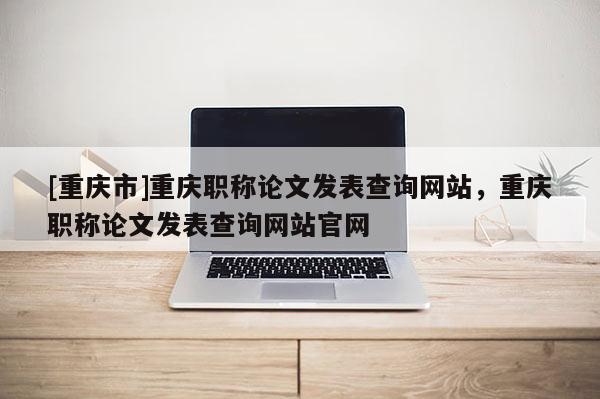 [重慶市]重慶職稱論文發(fā)表查詢網(wǎng)站，重慶職稱論文發(fā)表查詢網(wǎng)站官網(wǎng)