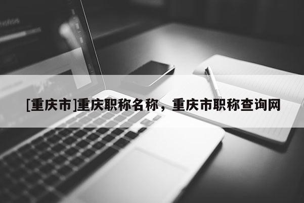 [重慶市]重慶職稱名稱，重慶市職稱查詢網(wǎng)