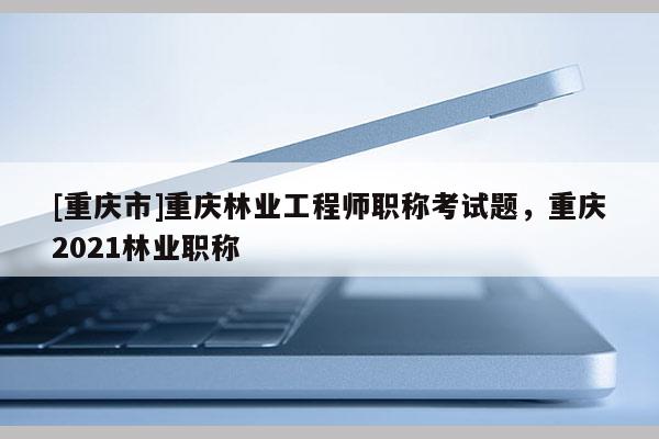 [重慶市]重慶林業(yè)工程師職稱考試題，重慶2021林業(yè)職稱