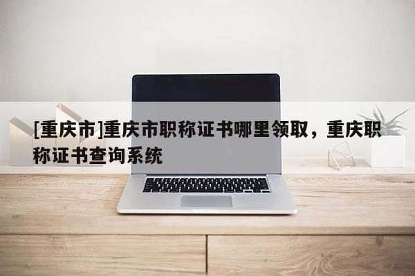 [重慶市]重慶市職稱證書哪里領(lǐng)取，重慶職稱證書查詢系統(tǒng)