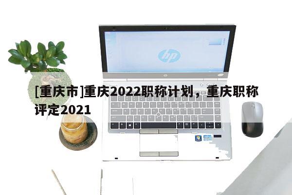 [重慶市]重慶2022職稱計劃，重慶職稱評定2021