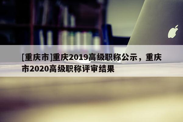 [重慶市]重慶2019高級職稱公示，重慶市2020高級職稱評審結(jié)果