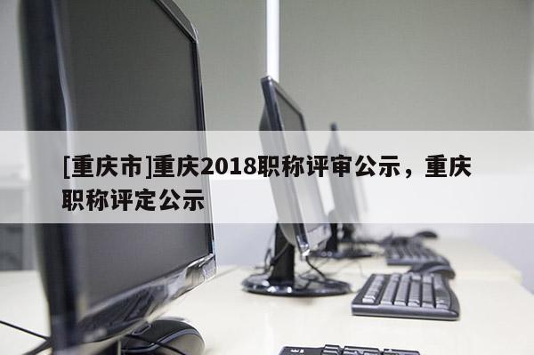 [重慶市]重慶2018職稱評審公示，重慶職稱評定公示