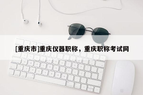 [重慶市]重慶儀器職稱，重慶職稱考試網(wǎng)
