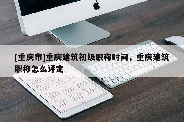 [重慶市]重慶建筑初級(jí)職稱時(shí)間，重慶建筑職稱怎么評(píng)定