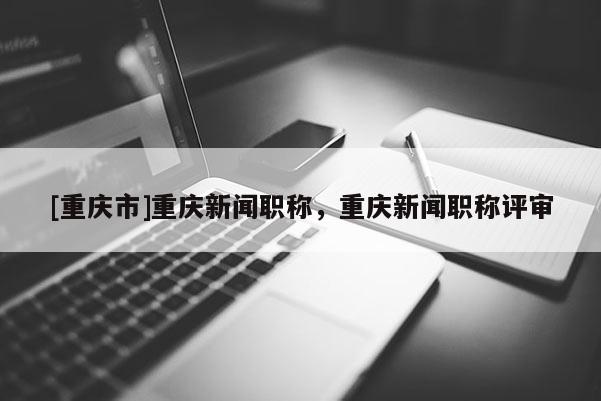 [重慶市]重慶新聞職稱(chēng)，重慶新聞職稱(chēng)評(píng)審