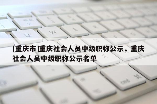 [重慶市]重慶社會(huì)人員中級(jí)職稱公示，重慶社會(huì)人員中級(jí)職稱公示名單