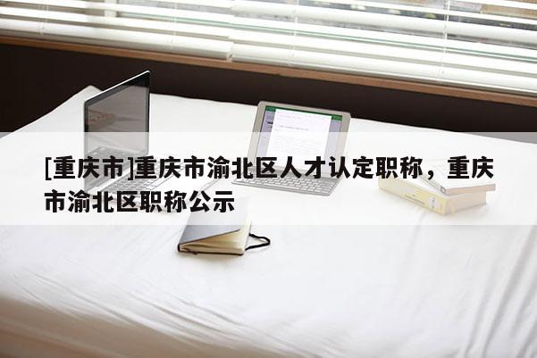 [重慶市]重慶市渝北區(qū)人才認(rèn)定職稱，重慶市渝北區(qū)職稱公示