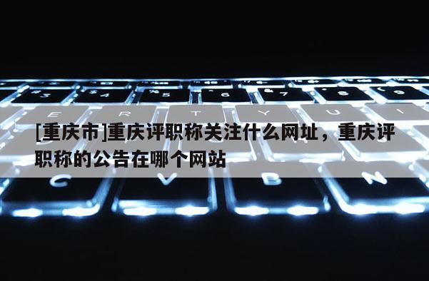 [重慶市]重慶評職稱關(guān)注什么網(wǎng)址，重慶評職稱的公告在哪個網(wǎng)站