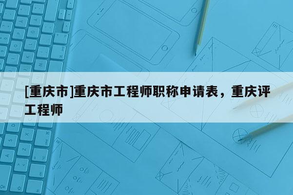 [重慶市]重慶市工程師職稱申請(qǐng)表，重慶評(píng)工程師