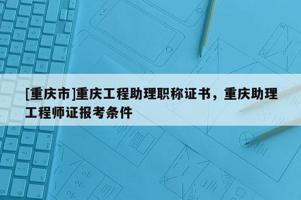 [重慶市]重慶工程助理職稱證書，重慶助理工程師證報(bào)考條件