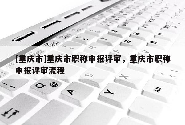 [重慶市]重慶市職稱申報(bào)評(píng)審，重慶市職稱申報(bào)評(píng)審流程