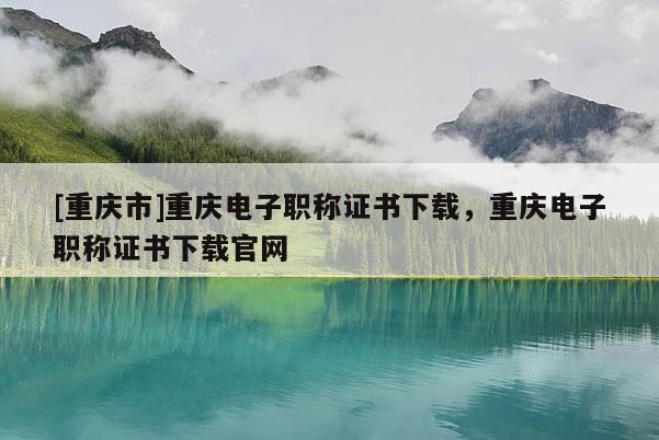 [重慶市]重慶電子職稱證書下載，重慶電子職稱證書下載官網(wǎng)