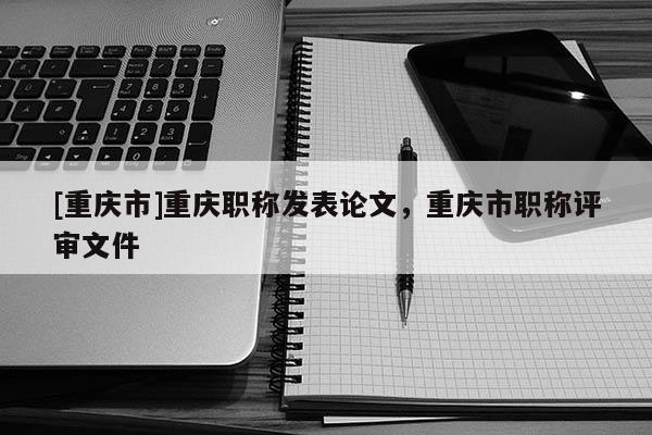[重慶市]重慶職稱發(fā)表論文，重慶市職稱評(píng)審文件