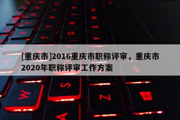 [重慶市]2016重慶市職稱(chēng)評(píng)審，重慶市2020年職稱(chēng)評(píng)審工作方案