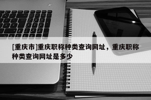 [重慶市]重慶職稱種類查詢網(wǎng)址，重慶職稱種類查詢網(wǎng)址是多少