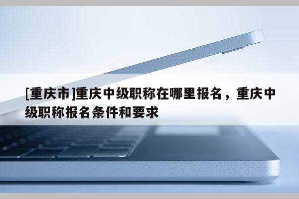[重慶市]重慶中級(jí)職稱在哪里報(bào)名，重慶中級(jí)職稱報(bào)名條件和要求