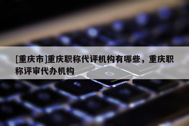 [重慶市]重慶職稱代評(píng)機(jī)構(gòu)有哪些，重慶職稱評(píng)審代辦機(jī)構(gòu)