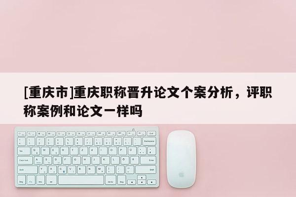 [重慶市]重慶職稱晉升論文個(gè)案分析，評(píng)職稱案例和論文一樣嗎