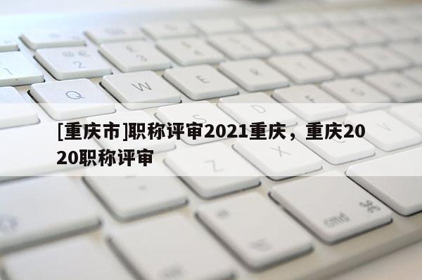[重慶市]職稱評(píng)審2021重慶，重慶2020職稱評(píng)審