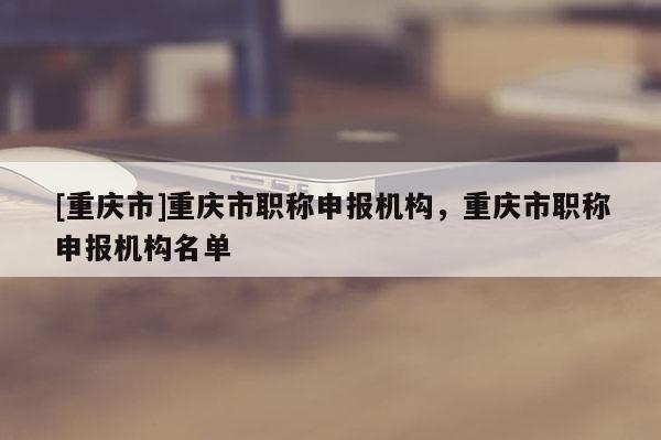 [重慶市]重慶市職稱申報(bào)機(jī)構(gòu)，重慶市職稱申報(bào)機(jī)構(gòu)名單