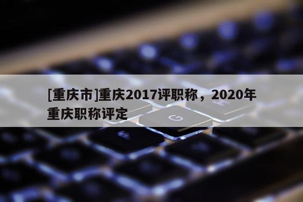 [重慶市]重慶2017評(píng)職稱，2020年重慶職稱評(píng)定