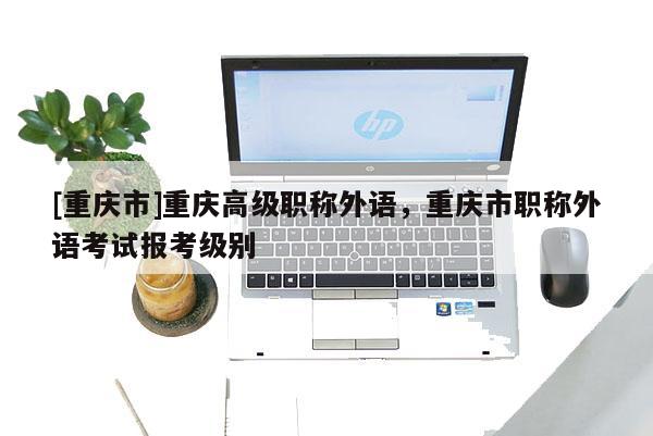 [重慶市]重慶高級(jí)職稱外語，重慶市職稱外語考試報(bào)考級(jí)別