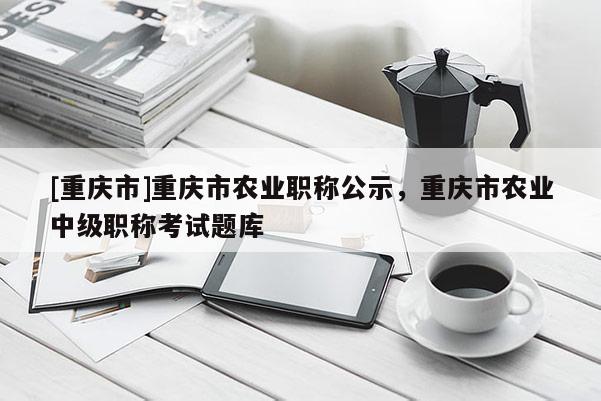 [重慶市]重慶市農(nóng)業(yè)職稱公示，重慶市農(nóng)業(yè)中級(jí)職稱考試題庫