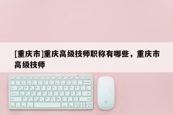 [重慶市]重慶高級技師職稱有哪些，重慶市高級技師