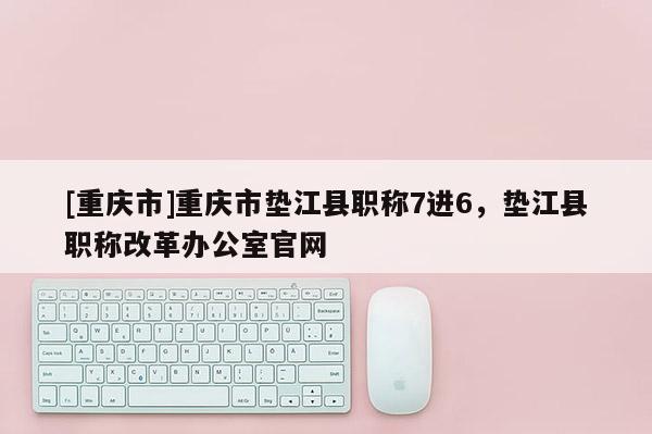 [重慶市]重慶市墊江縣職稱7進(jìn)6，墊江縣職稱改革辦公室官網(wǎng)