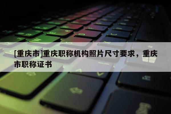 [重慶市]重慶職稱機(jī)構(gòu)照片尺寸要求，重慶市職稱證書