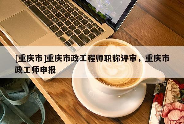 [重慶市]重慶市政工程師職稱評審，重慶市政工師申報
