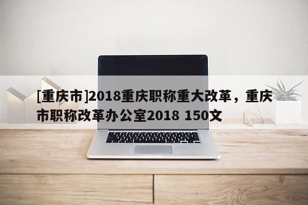 [重慶市]2018重慶職稱重大改革，重慶市職稱改革辦公室2018 150文