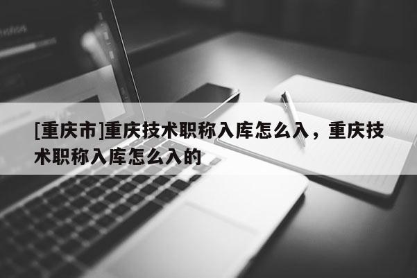 [重慶市]重慶技術(shù)職稱入庫怎么入，重慶技術(shù)職稱入庫怎么入的
