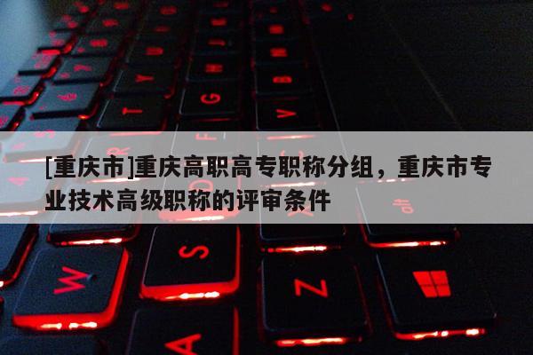 [重慶市]重慶高職高專職稱分組，重慶市專業(yè)技術(shù)高級(jí)職稱的評(píng)審條件