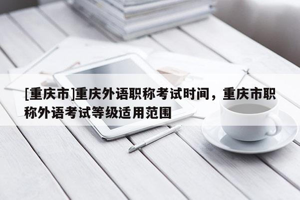 [重慶市]重慶外語職稱考試時間，重慶市職稱外語考試等級適用范圍