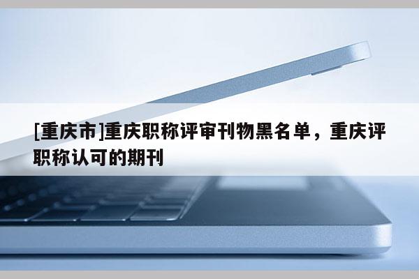[重慶市]重慶職稱評(píng)審刊物黑名單，重慶評(píng)職稱認(rèn)可的期刊