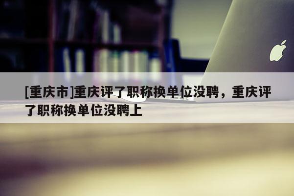 [重慶市]重慶評了職稱換單位沒聘，重慶評了職稱換單位沒聘上