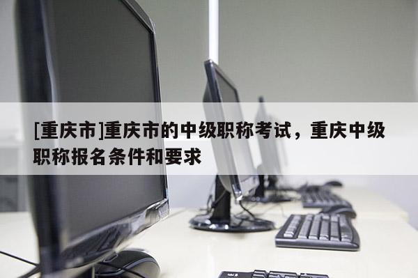 [重慶市]重慶市的中級職稱考試，重慶中級職稱報名條件和要求