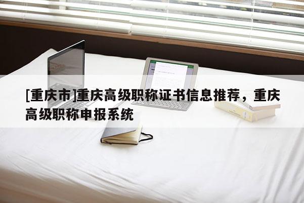 [重慶市]重慶高級(jí)職稱證書信息推薦，重慶高級(jí)職稱申報(bào)系統(tǒng)