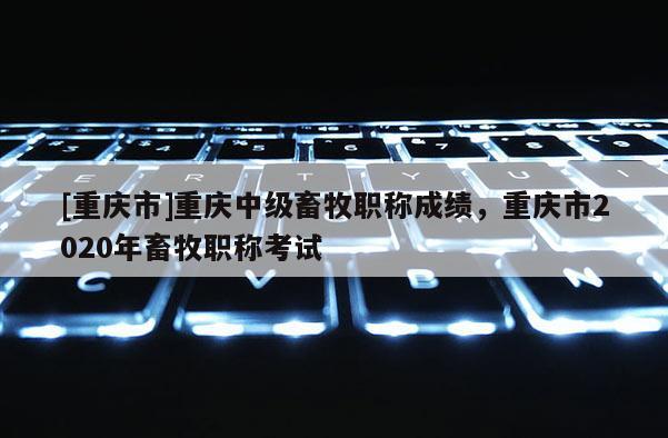 [重慶市]重慶中級畜牧職稱成績，重慶市2020年畜牧職稱考試