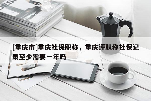 [重慶市]重慶社保職稱，重慶評職稱社保記錄至少需要一年嗎