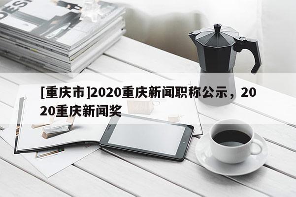 [重慶市]2020重慶新聞職稱公示，2020重慶新聞獎
