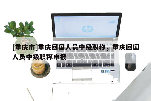 [重慶市]重慶回國人員中級職稱，重慶回國人員中級職稱申報